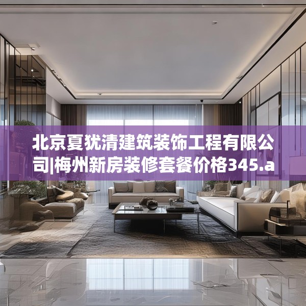 北京夏犹清建筑装饰工程有限公司|梅州新房装修套餐价格345.a221b222c225fgy.232uyk