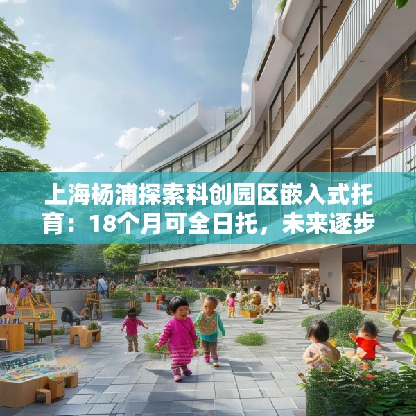 上海杨浦探索科创园区嵌入式托育：18个月可全日托，未来逐步推广