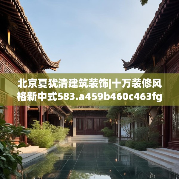 北京夏犹清建筑装饰|十万装修风格新中式583.a459b460c463fgy.470fdsfds