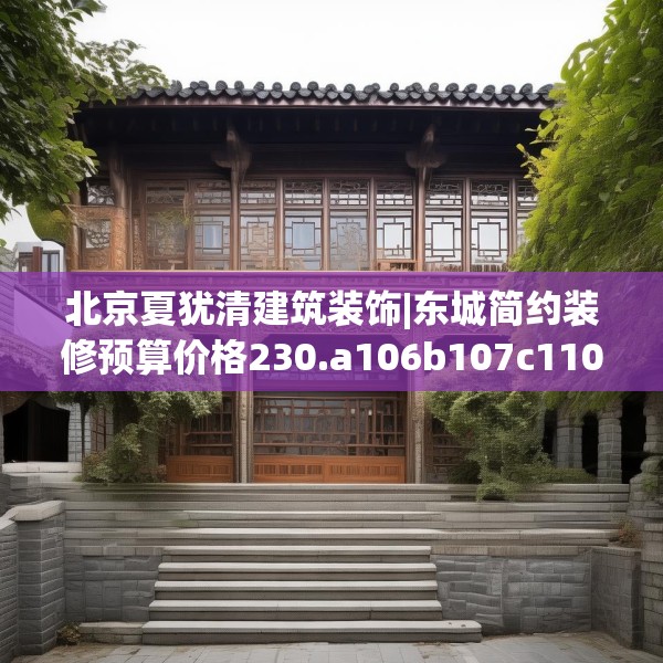 北京夏犹清建筑装饰|东城简约装修预算价格230.a106b107c110fgy.117xczxv