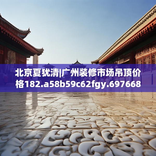 北京夏犹清|广州装修市场吊顶价格182.a58b59c62fgy.6976681