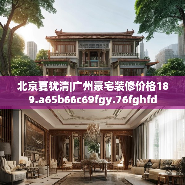 北京夏犹清|广州豪宅装修价格189.a65b66c69fgy.76fghfd