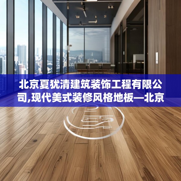 北京夏犹清建筑装饰工程有限公司,现代美式装修风格地板—北京夏犹清建筑装饰工程有限公司507.a383b384c387fgy.394uyk
