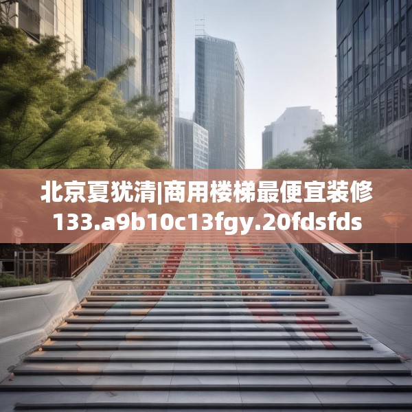 北京夏犹清|商用楼梯最便宜装修133.a9b10c13fgy.20fdsfds