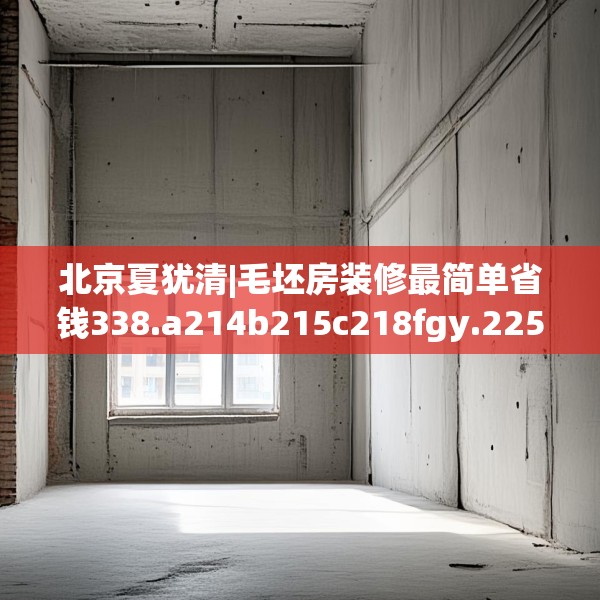 北京夏犹清|毛坯房装修最简单省钱338.a214b215c218fgy.225xczxv