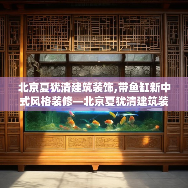 北京夏犹清建筑装饰,带鱼缸新中式风格装修—北京夏犹清建筑装饰283.a159b160c163fgy.170poiy