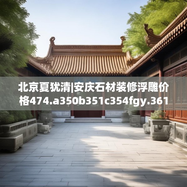 北京夏犹清|安庆石材装修浮雕价格474.a350b351c354fgy.361dsfds