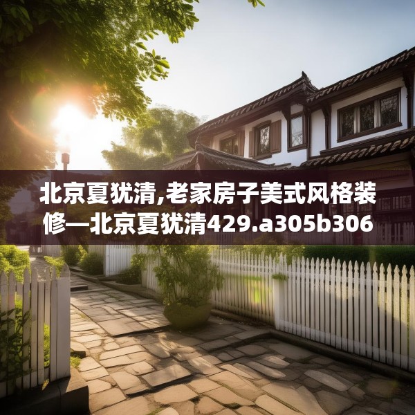 北京夏犹清,老家房子美式风格装修—北京夏犹清429.a305b306c309fgy.316fhsg