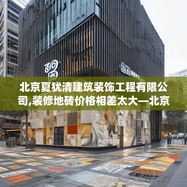 北京夏犹清建筑装饰工程有限公司,装修地砖价格相差太大—北京夏犹清建筑装饰工程有限公司360.a236b237c240fgy.247nbn