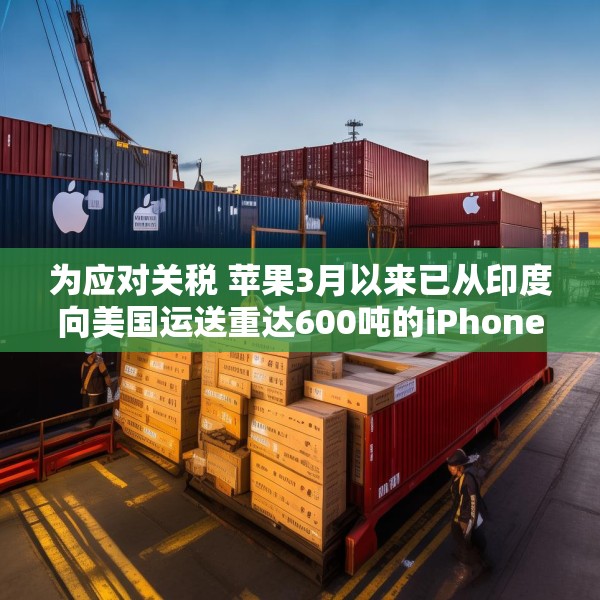为应对关税 苹果3月以来已从印度向美国运送重达600吨的iPhone