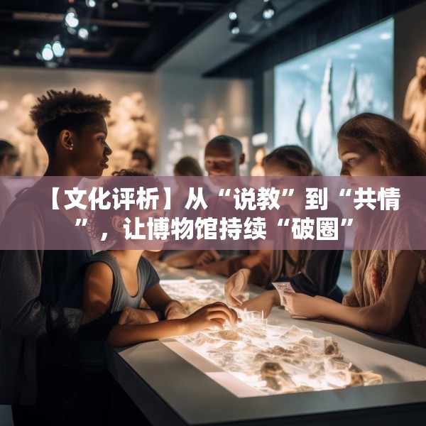 【文化评析】从“说教”到“共情”，让博物馆持续“破圈”