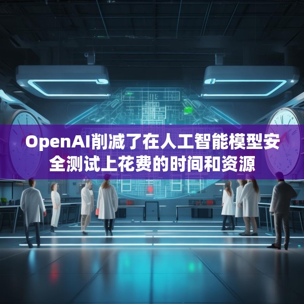 OpenAI削减了在人工智能模型安全测试上花费的时间和资源