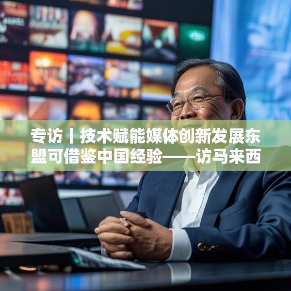 专访丨技术赋能媒体创新发展东盟可借鉴中国经验——访马来西亚国家新闻社主席黄振威