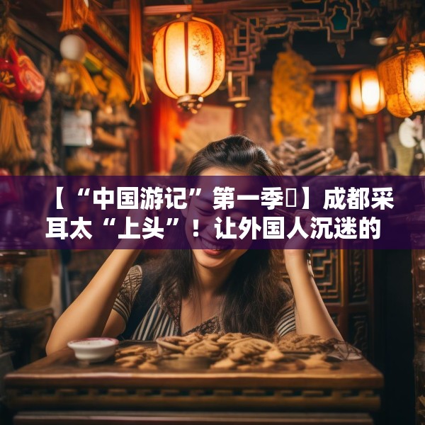 【“中国游记”第一季㉒】成都采耳太“上头”！让外国人沉迷的中式耳道SPA有多爽？