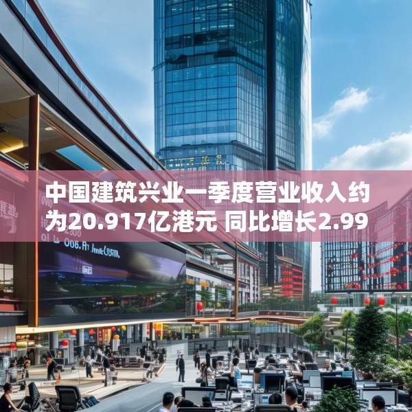 中国建筑兴业一季度营业收入约为20.917亿港元 同比增长2.99%