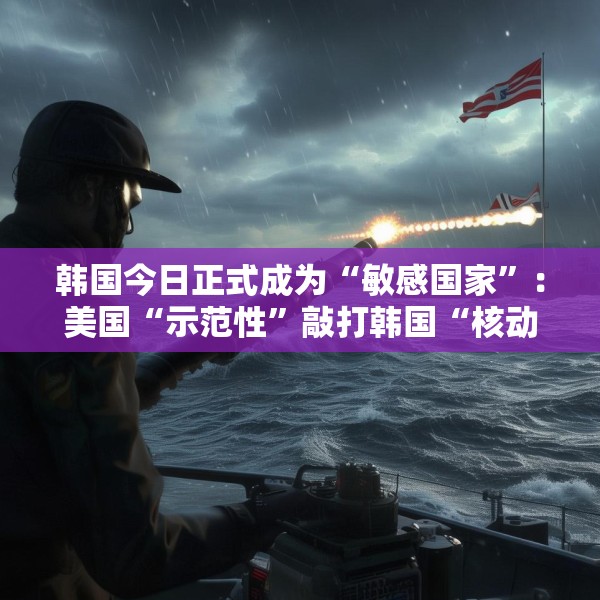 韩国今日正式成为“敏感国家”：美国“示范性”敲打韩国“核动作”
