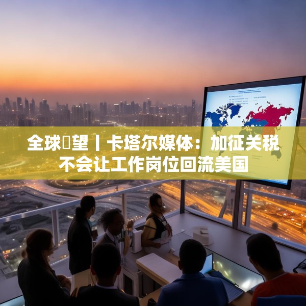 全球瞭望丨卡塔尔媒体：加征关税不会让工作岗位回流美国