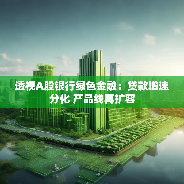 透视A股银行绿色金融：贷款增速分化 产品线再扩容