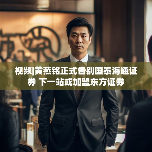 视频|黄燕铭正式告别国泰海通证券 下一站或加盟东方证券