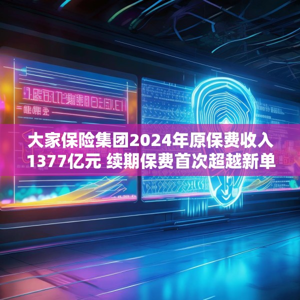 大家保险集团2024年原保费收入1377亿元 续期保费首次超越新单保费