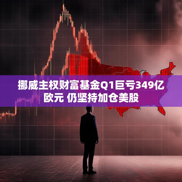 挪威主权财富基金Q1巨亏349亿欧元 仍坚持加仓美股