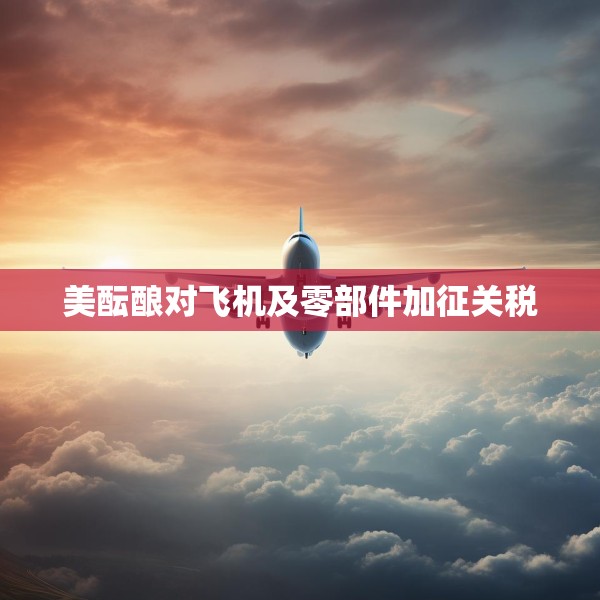 美酝酿对飞机及零部件加征关税
