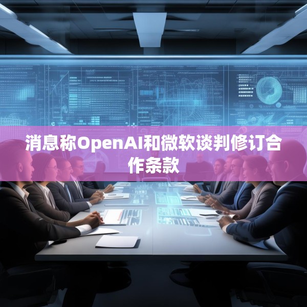 消息称OpenAI和微软谈判修订合作条款