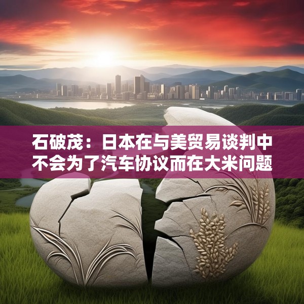 石破茂：日本在与美贸易谈判中不会为了汽车协议而在大米问题上牺牲