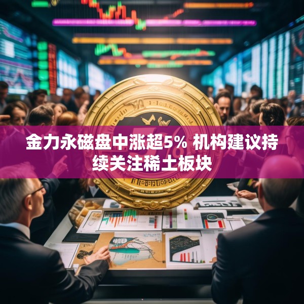 金力永磁盘中涨超5% 机构建议持续关注稀土板块