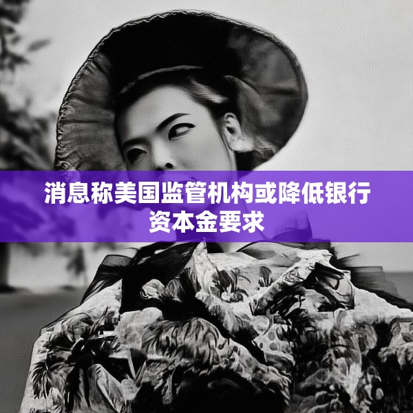 消息称美国监管机构或降低银行资本金要求