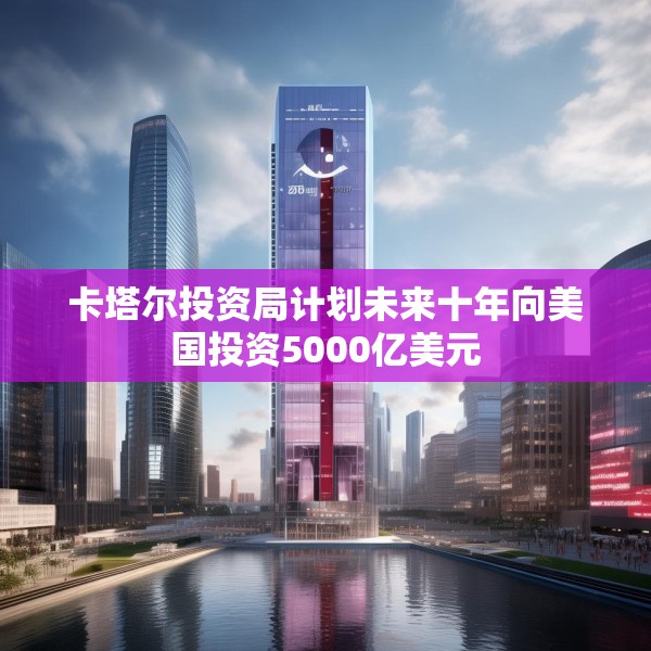 卡塔尔投资局计划未来十年向美国投资5000亿美元