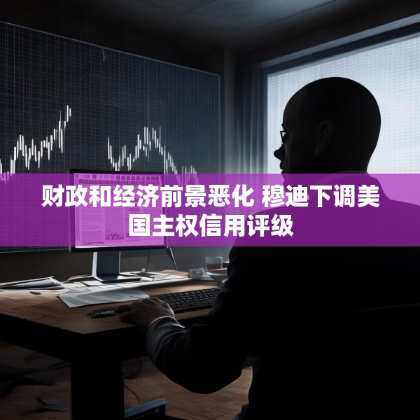 财政和经济前景恶化 穆迪下调美国主权信用评级