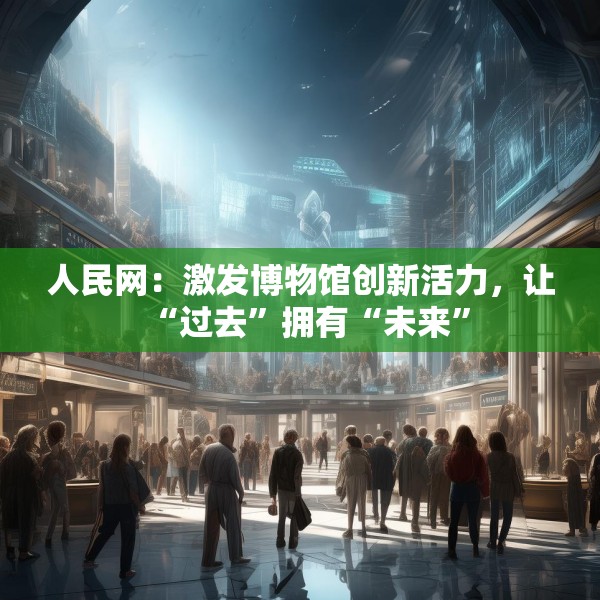 人民网：激发博物馆创新活力，让“过去”拥有“未来”