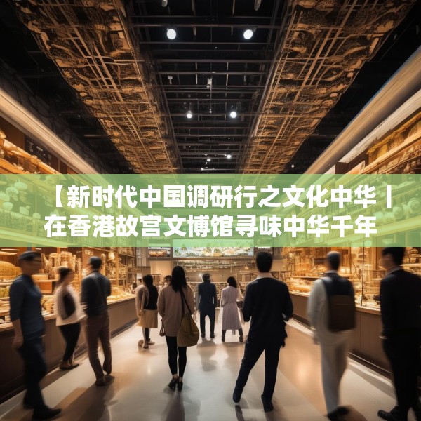【新时代中国调研行之文化中华丨在香港故宫文博馆寻味中华千年食韵】