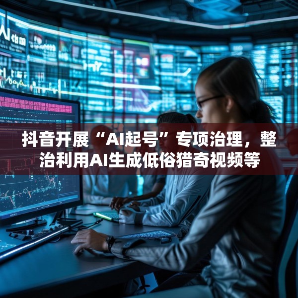 抖音开展“AI起号”专项治理，整治利用AI生成低俗猎奇视频等