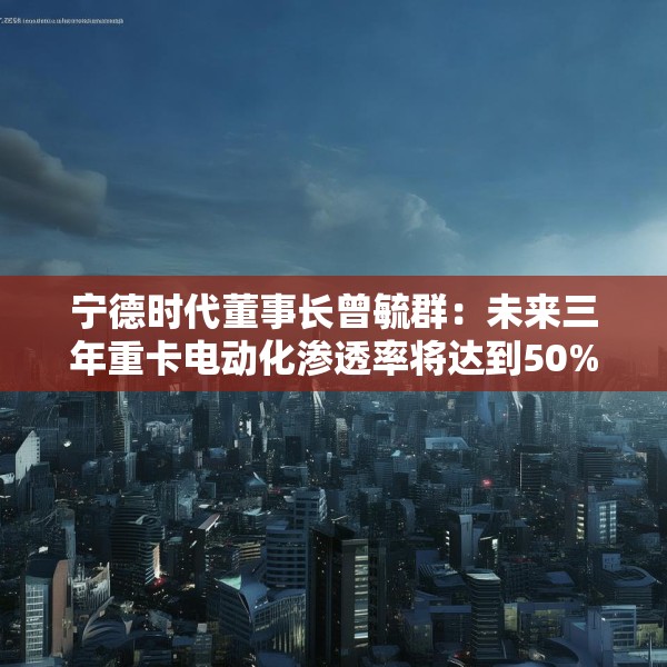 宁德时代董事长曾毓群：未来三年重卡电动化渗透率将达到50%