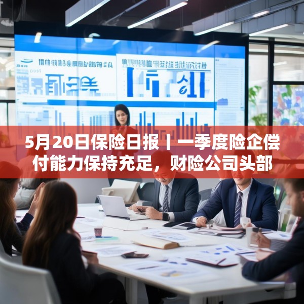 5月20日保险日报丨一季度险企偿付能力保持充足，财险公司头部承包八成净利润，代理人面临终局之战