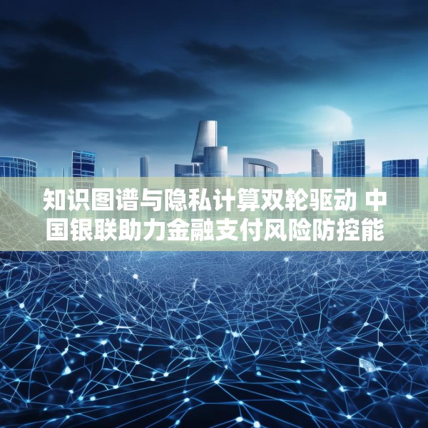 知识图谱与隐私计算双轮驱动 中国银联助力金融支付风险防控能力升级
