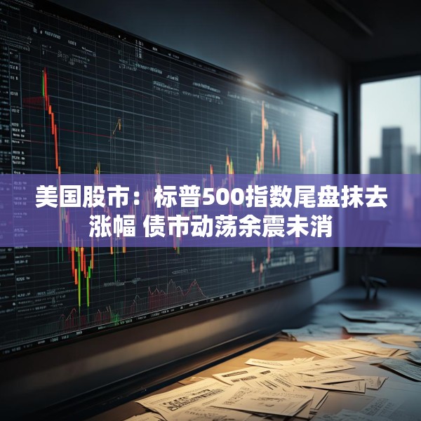 美国股市：标普500指数尾盘抹去涨幅 债市动荡余震未消