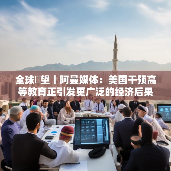 全球瞭望丨阿曼媒体：美国干预高等教育正引发更广泛的经济后果