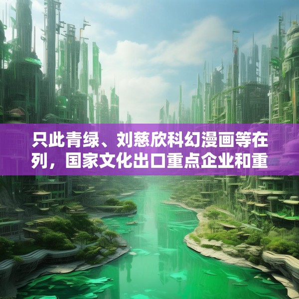 只此青绿、刘慈欣科幻漫画等在列，国家文化出口重点企业和重点项目公布