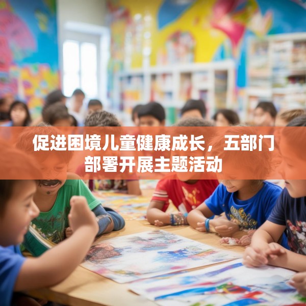 促进困境儿童健康成长，五部门部署开展主题活动