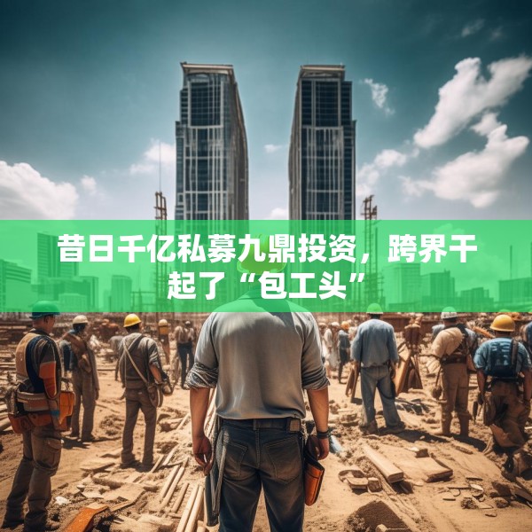 昔日千亿私募九鼎投资，跨界干起了“包工头”