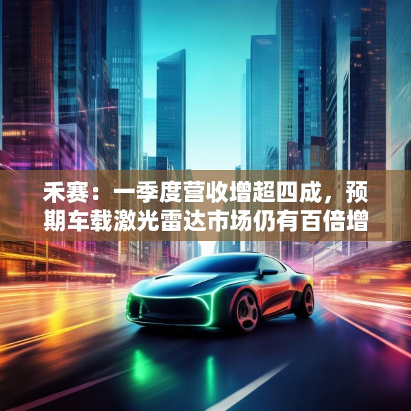禾赛：一季度营收增超四成，预期车载激光雷达市场仍有百倍增长空间