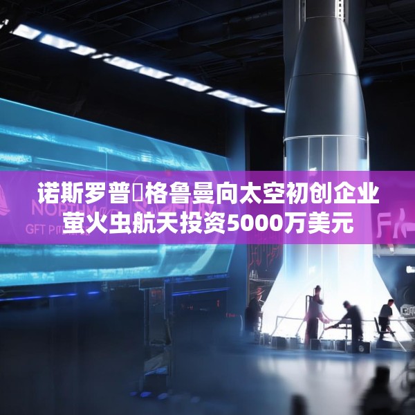 诺斯罗普・格鲁曼向太空初创企业萤火虫航天投资5000万美元