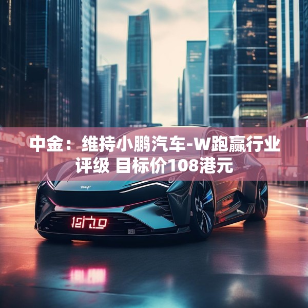 中金：维持小鹏汽车-W跑赢行业评级 目标价108港元