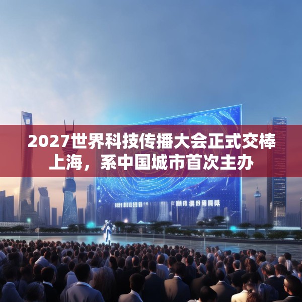2027世界科技传播大会正式交棒上海，系中国城市首次主办