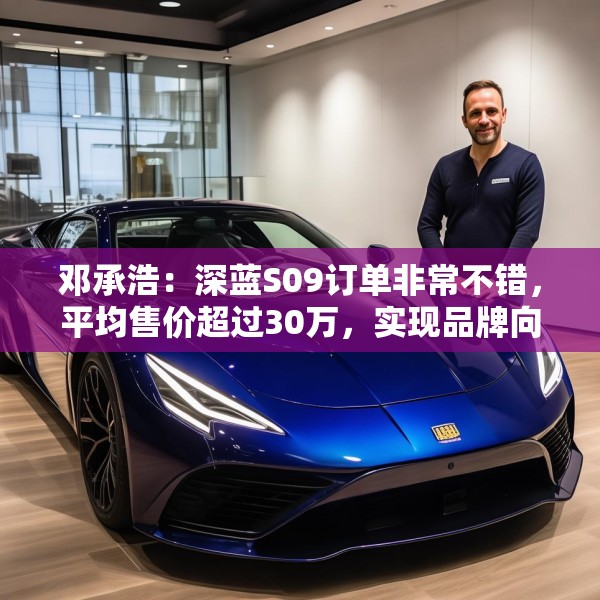 邓承浩：深蓝S09订单非常不错，平均售价超过30万，实现品牌向上跃迁