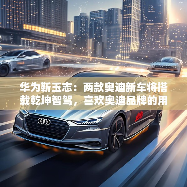 华为靳玉志：两款奥迪新车将搭载乾坤智驾，喜欢奥迪品牌的用户非常幸福