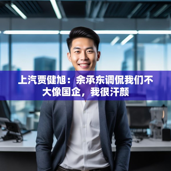 上汽贾健旭：余承东调侃我们不大像国企，我很汗颜